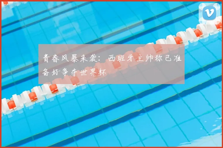 青春风暴来袭:西班牙主帅称已准备好争夺世界杯
