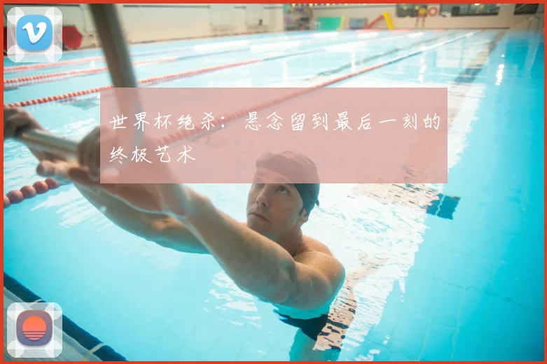 世界杯绝杀:悬念留到最后一刻的终极艺术
