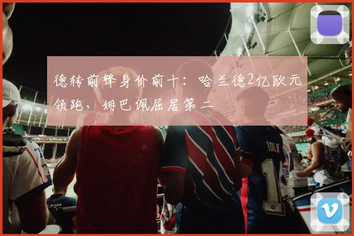 德转前锋身价前十:哈兰德2亿欧元领跑,姆巴佩屈居第二