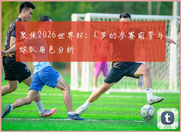 聚焦2026世界杯:C罗的参赛前景与球队角色分析
