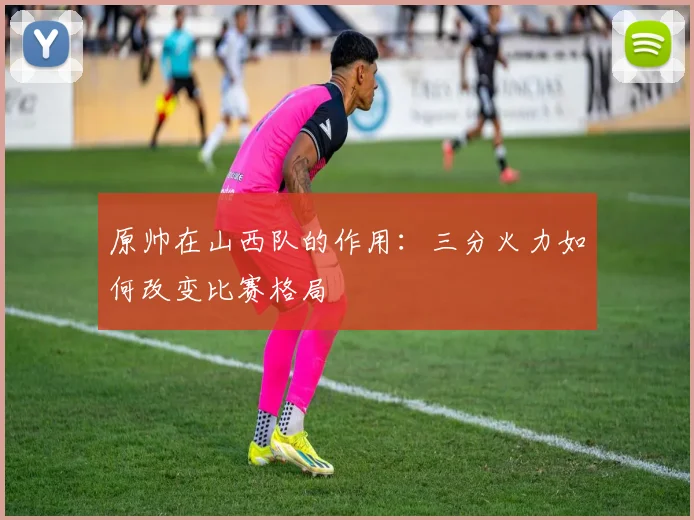 原帅在山西队的作用:三分火力如何改变比赛格局