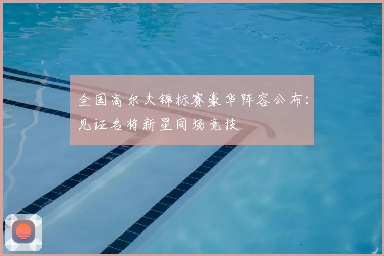 全国高尔夫锦标赛豪华阵容公布:见证名将新星同场竞技