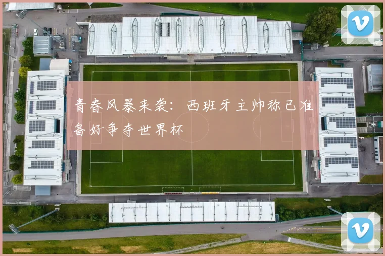 青春风暴来袭：西班牙主帅称已准备好争夺世界杯