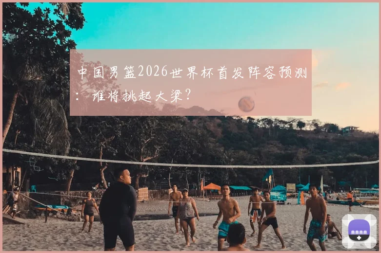 中国男篮2026世界杯首发阵容预测:谁将挑起大梁?