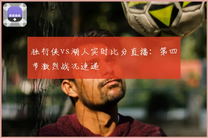 独行侠vs湖人实时比分直播：第四节激烈战况速递