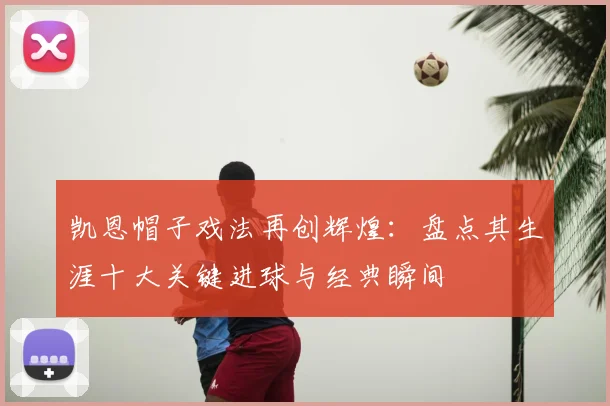 凯恩帽子戏法再创辉煌:盘点其生涯十大关键进球与经典瞬间