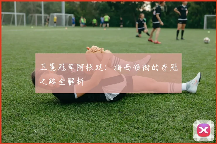 卫冕冠军阿根廷:梅西领衔的夺冠之路全解析