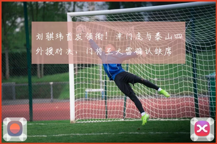 刘骐玮首发领衔!津门虎与泰山四外援对决,门将王大雷确认缺席