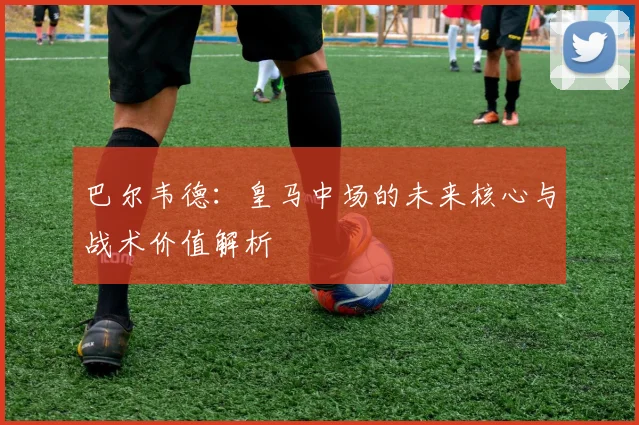 巴尔韦德:皇马中场的未来核心与战术价值解析