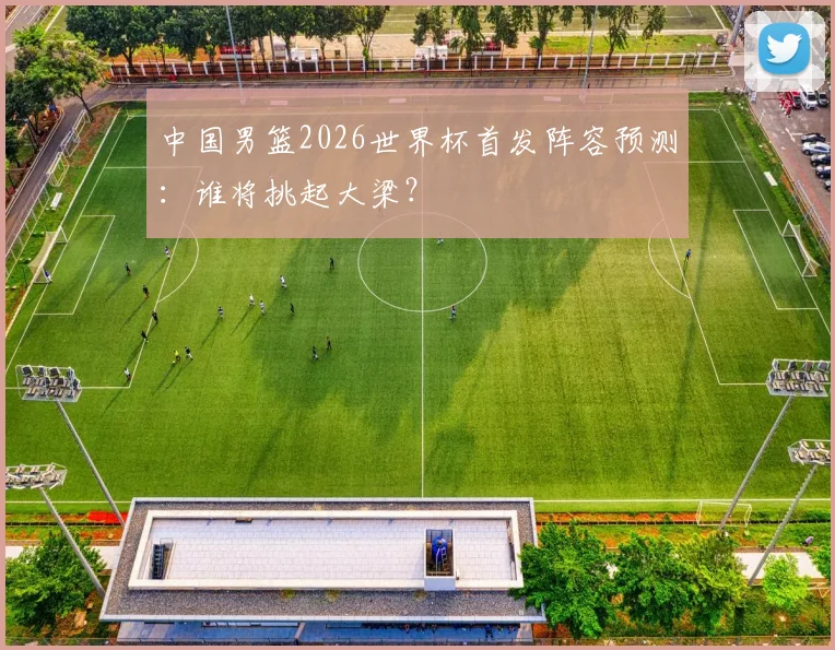 中国男篮2026世界杯首发阵容预测:谁将挑起大梁?