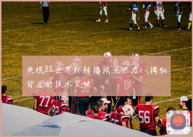 央视8K世界杯转播试点开启：揭秘背后的技术突破