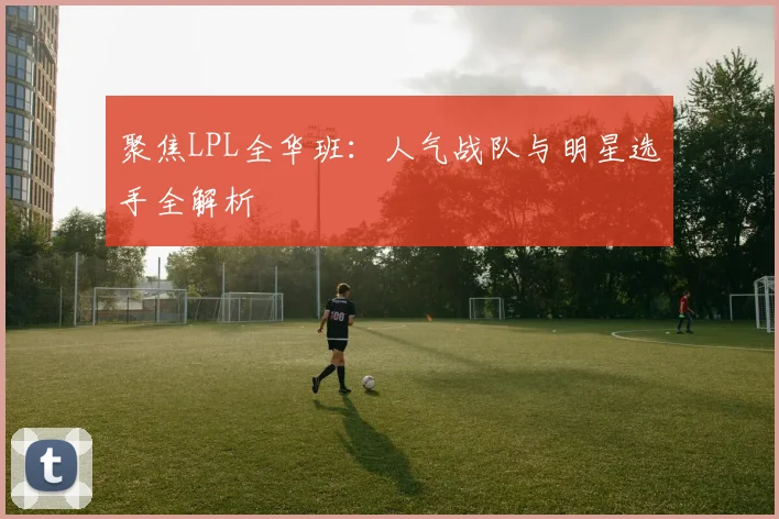 聚焦LPL全华班:人气战队与明星选手全解析
