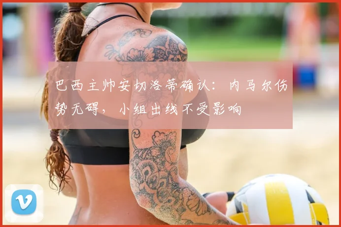 巴西主帅安切洛蒂确认:内马尔伤势无碍,小组出线不受影响