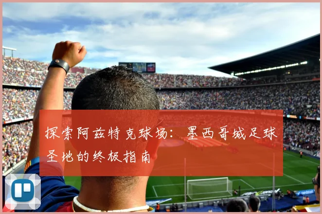 探索阿兹特克球场：墨西哥城足球圣地的终极指南