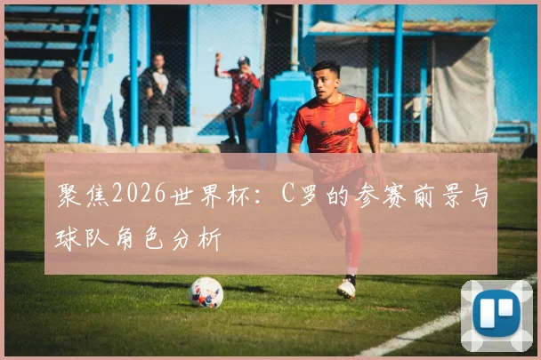 聚焦2026世界杯:C罗的参赛前景与球队角色分析