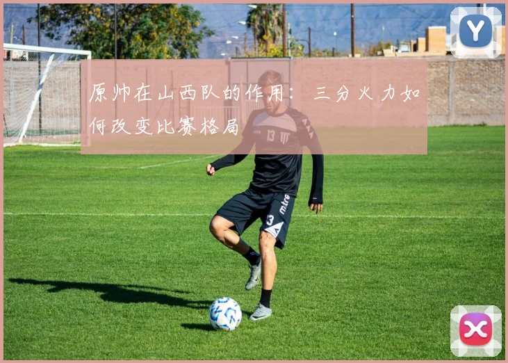 原帅在山西队的作用:三分火力如何改变比赛格局