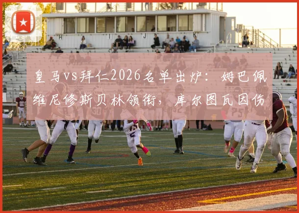 皇马vs拜仁2026名单出炉:姆巴佩维尼修斯贝林领衔,库尔图瓦因伤缺席关键战