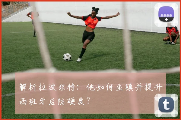 解析拉波尔特：他如何坐镇并提升西班牙后防硬度？